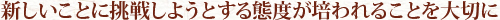 新しいことに挑戦しようとする態度が培われることを大切に