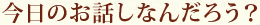 今日のお話しなんだろう？